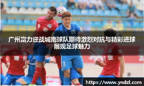 广州富力迎战城南球队期待激烈对抗与精彩进球展现足球魅力