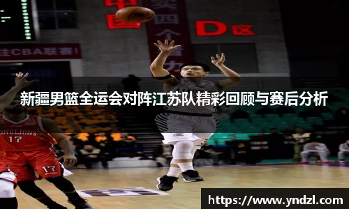 新疆男篮全运会对阵江苏队精彩回顾与赛后分析