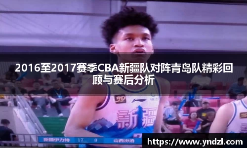 2016至2017赛季CBA新疆队对阵青岛队精彩回顾与赛后分析
